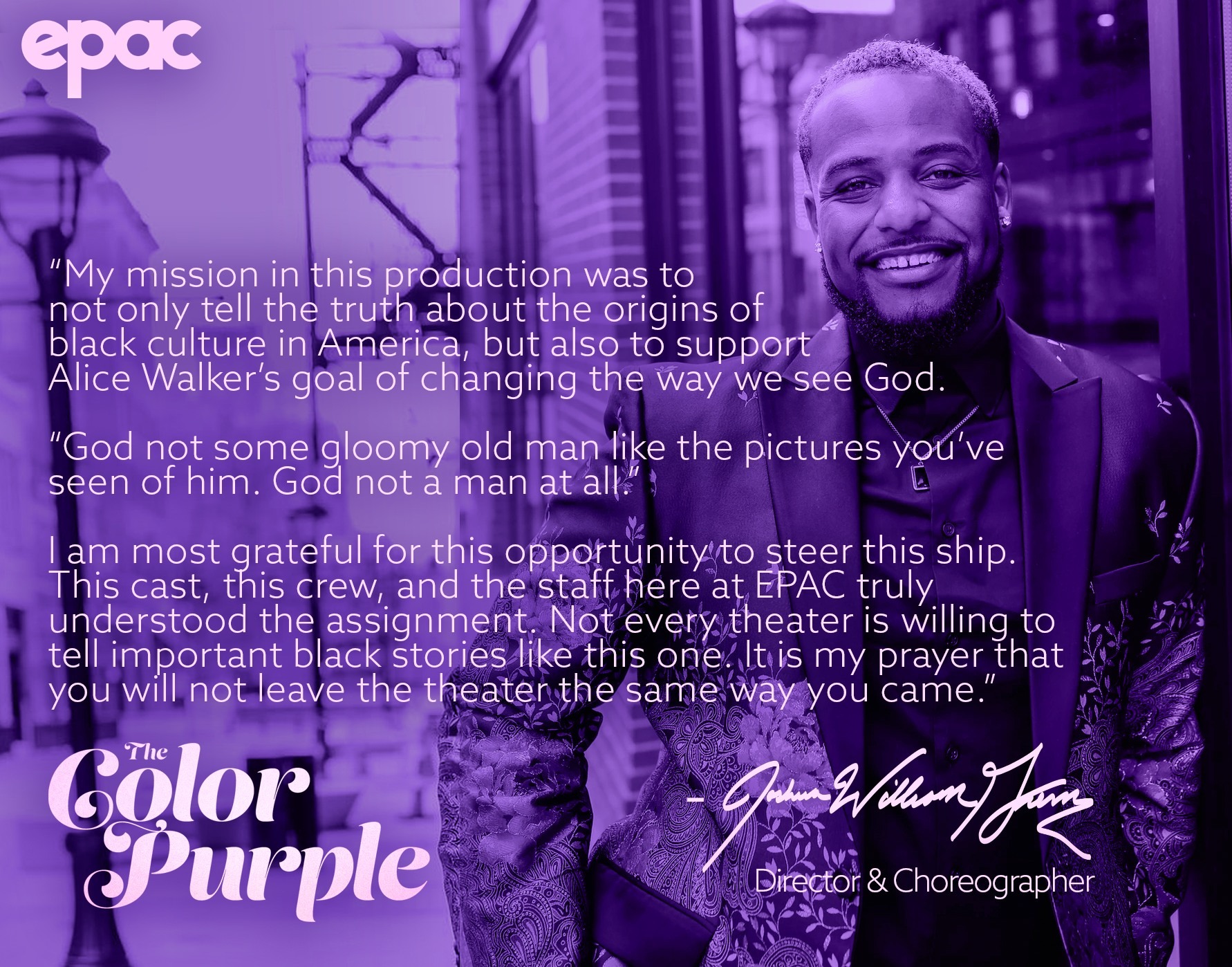 Joshua William Green Quote My mission in this production was to not only tell the truth about the origins of black culture in America, but also to support Alic Walker's goal of changing the way we see God. God not some gloomy old man like the pictures you've seen of him. God not a man at all. I am most grateful for this opportunity to steer this ship. This cast, this crew, and the staff here at EPAC truly understood the assignment. Not every theater is willing to tell important black stories like this one. It is my prayer that you will not leave the theater the same way you came in.